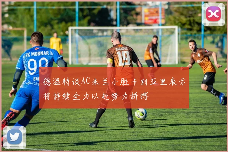 德温特谈AC米兰小胜卡利亚里表示将持续全力以赴努力拼搏