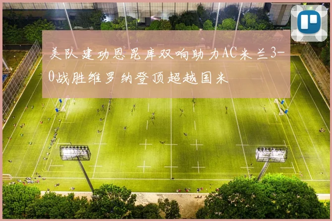 美队建功恩昆库双响助力AC米兰3-0战胜维罗纳登顶超越国米